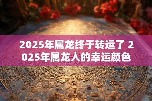 2025年属龙终于转运了 2025年属龙人的幸运颜色