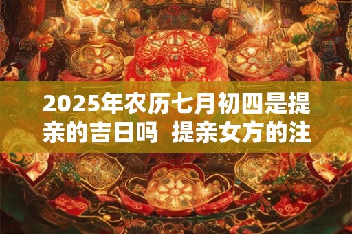 2025年农历七月初四是提亲的吉日吗  提亲女方的注意事项
