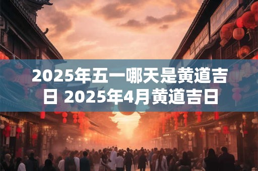 详细阅读:2025年五一哪天是黄道吉日 2025年4月黄道吉日 2025年五一哪天是黄道吉日 2025年4月黄道吉日