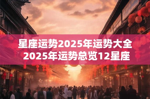 星座运势2025年运势大全 2025年运势总览12星座 星座运势2025年运势大全 2025年运势总览12星座