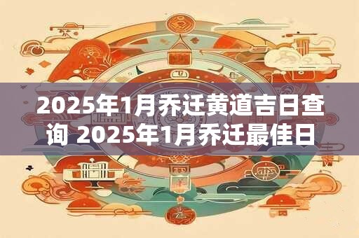 2025年1月乔迁黄道吉日查询 2025年1月乔迁最佳日子
