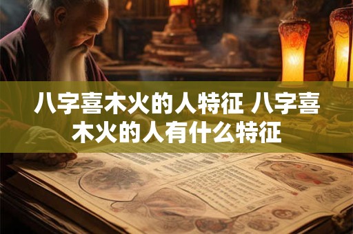 八字喜木火的人特征 八字喜木火的人有什么特征