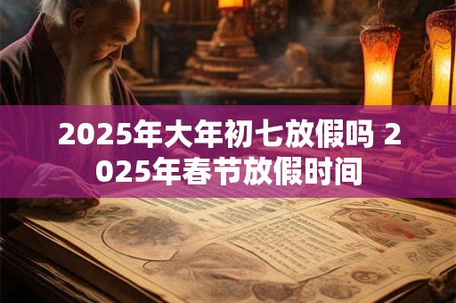 2025年大年初七放假吗 2025年春节放假时间