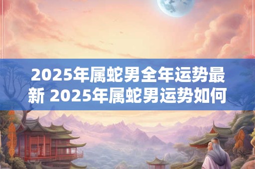 2025年属蛇男全年运势最新 2025年属蛇男运势如何