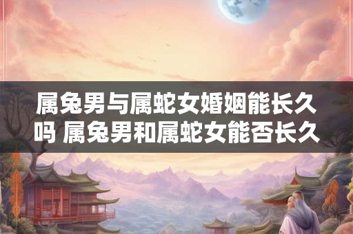属兔男与属蛇女婚姻能长久吗 属兔男和属蛇女能否长久婚姻