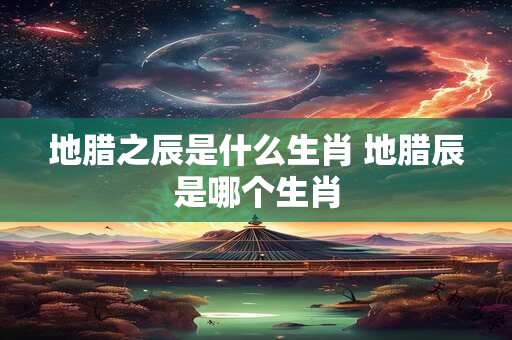 地腊之辰是什么生肖 地腊辰是哪个生肖