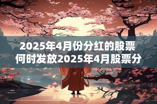 2025年4月份分红的股票 何时发放2025年4月股票分红