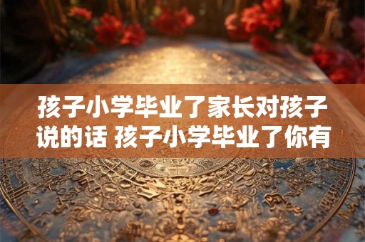 孩子小学毕业了家长对孩子说的话 孩子小学毕业了你有什么期望