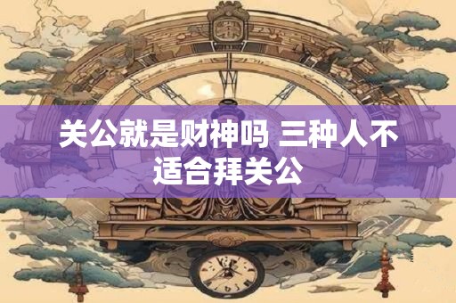 关公就是财神吗 三种人不适合拜关公