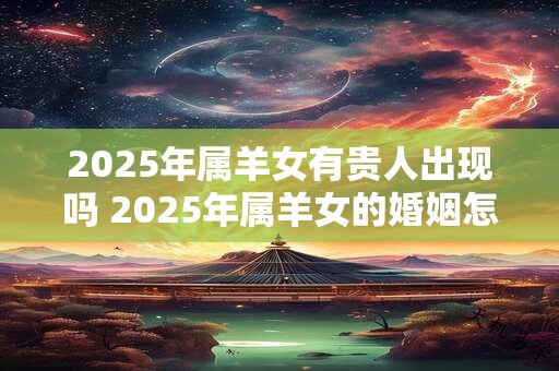 2025年属羊女有贵人出现吗 2025年属羊女的婚姻怎么样