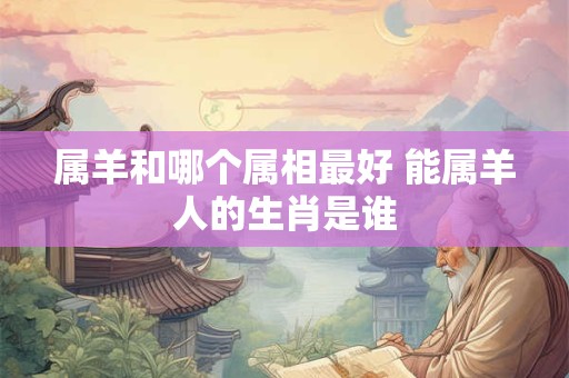 属羊和哪个属相最好 能属羊人的生肖是谁