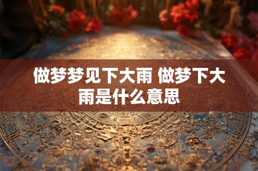 做梦梦见下大雨 做梦下大雨是什么意思
