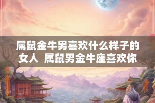 属鼠金牛男喜欢什么样子的女人  属鼠男金牛座喜欢你的表现