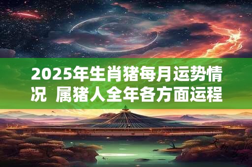 2025年生肖猪每月运势情况  属猪人全年各方面运程好不好