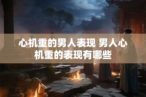 心机重的男人表现 男人心机重的表现有哪些