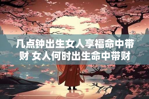 几点钟出生女人享福命中带财 女人何时出生命中带财享福