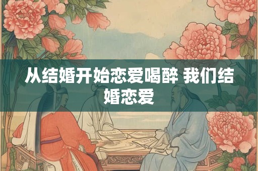 从结婚开始恋爱喝醉 我们结婚恋爱