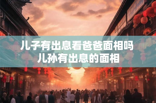 儿子有出息看爸爸面相吗 儿孙有出息的面相