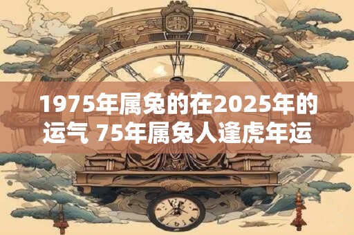 1975年属兔的在2025年的运气 75年属兔人逢虎年运势 1975年属兔的在2025年的运气 75年属兔人逢虎年运势