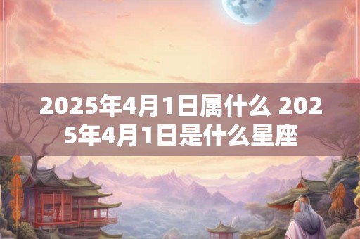 2025年4月1日属什么 2025年4月1日是什么星座
