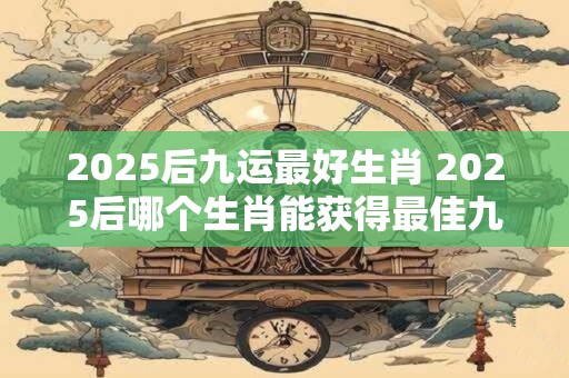 2026后九运最好生肖 2026后哪个生肖能获得最佳九运成绩 2026后九运最好生肖 2026后哪个生肖能获得最佳九运成绩