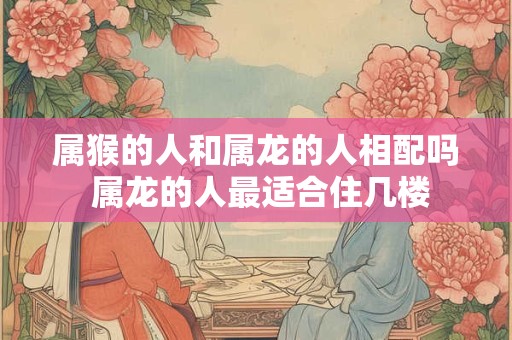属猴的人和属龙的人相配吗 属龙的人最适合住几楼