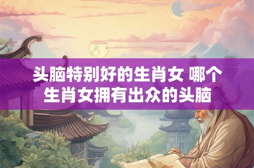 头脑特别好的生肖女 哪个生肖女拥有出众的头脑