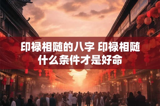 印禄相随的八字 印禄相随什么条件才是好命