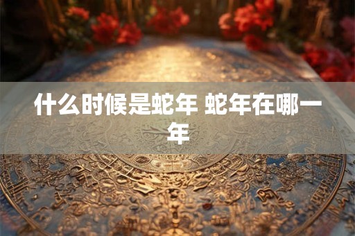 什么时候是蛇年 蛇年在哪一年