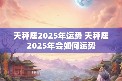 天秤座2025年运势 天秤座2025年会如何运势 天秤座2025年运势 天秤座2025年会如何运势