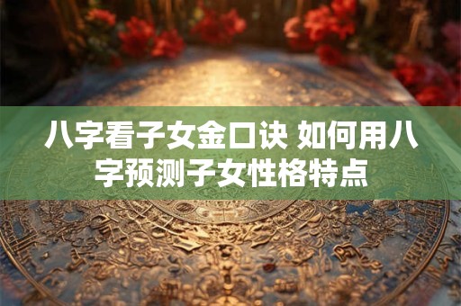 八字看子女金口诀 如何用八字预测子女性格特点
