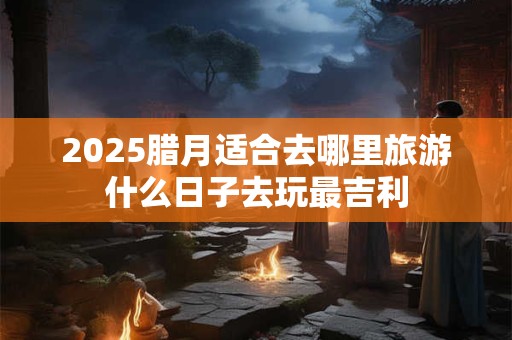 2025腊月适合去哪里旅游什么日子去玩最吉利
