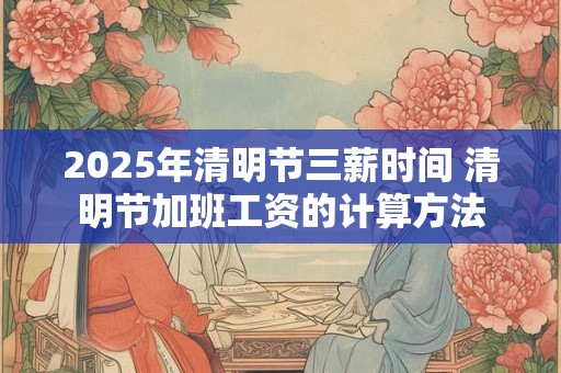 2025年清明节三薪时间 清明节加班工资的计算方法