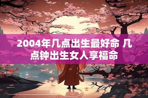 2004年几点出生最好命 几点钟出生女人享福命