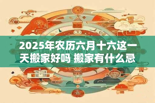 2025年农历六月十六这一天搬家好吗 搬家有什么忌讳