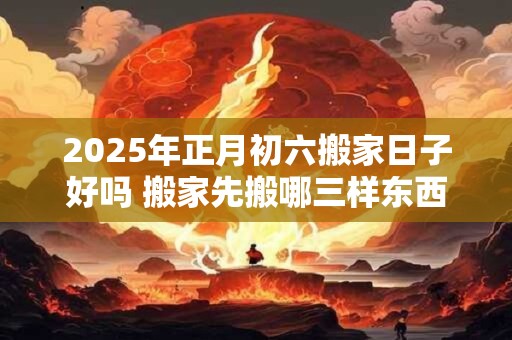 2025年正月初六搬家日子好吗 搬家先搬哪三样东西