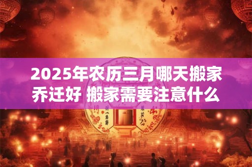 2025年农历三月哪天搬家乔迁好 搬家需要注意什么