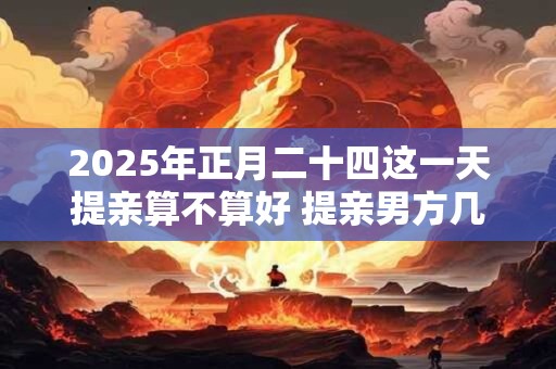 2025年正月二十四这一天提亲算不算好 提亲男方几个人