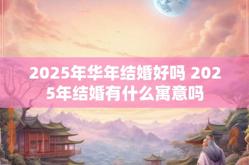 2025年华年结婚好吗 2025年结婚有什么寓意吗