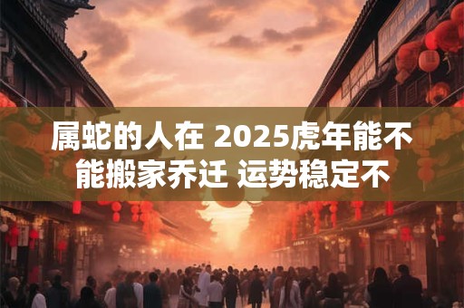 属蛇的人在 2025虎年能不能搬家乔迁 运势稳定不