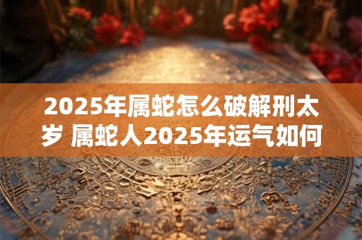 2025年属蛇怎么破解刑太岁 属蛇人2025年运气如何