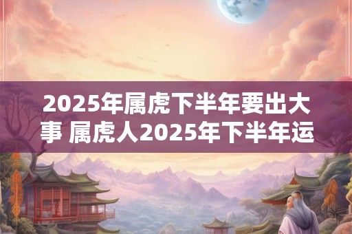 2025年属虎下半年要出大事 属虎人2025年下半年运势 2025年属虎下半年要出大事 属虎人2025年下半年运势