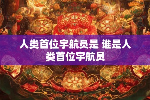 人类首位宇航员是 谁是人类首位宇航员