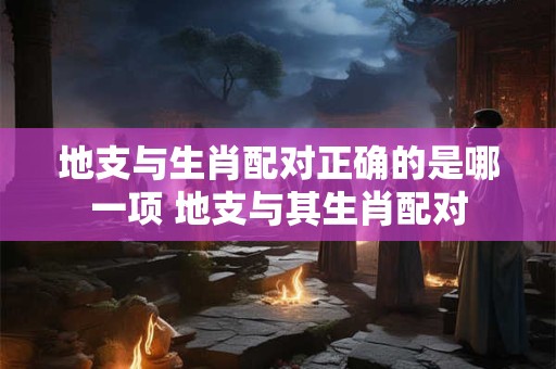 地支与生肖配对正确的是哪一项 地支与其生肖配对