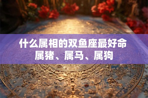 什么属相的双鱼座最好命 属猪、属马、属狗