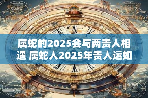 属蛇的2025会与两贵人相遇 属蛇人2025年贵人运如何 属蛇的2025会与两贵人相遇 属蛇人2025年贵人运如何