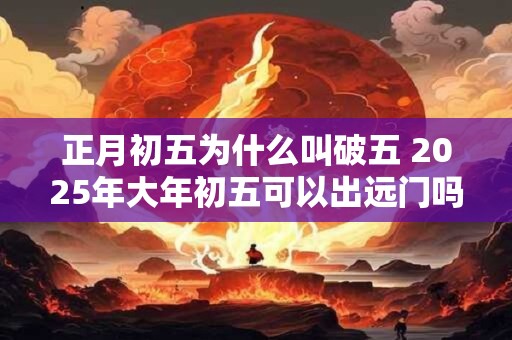 正月初五为什么叫破五 2025年大年初五可以出远门吗