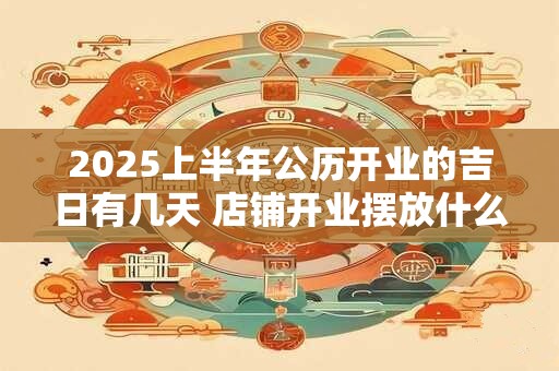2025上半年公历开业的吉日有几天 店铺开业摆放什么招财