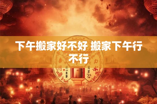 下午搬家好不好 搬家下午行不行
