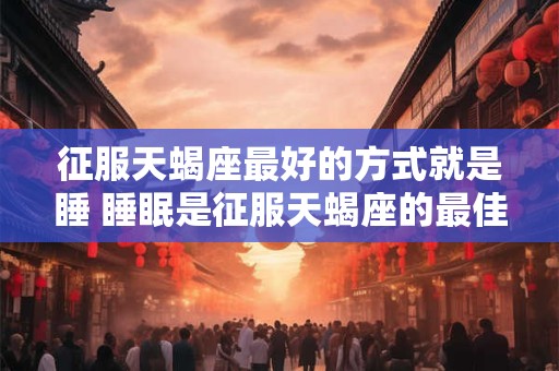 征服天蝎座最好的方式就是睡 睡眠是征服天蝎座的最佳方式吗